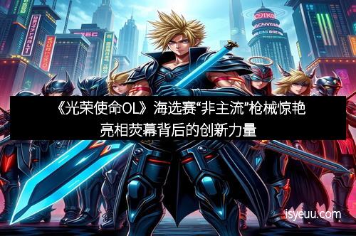 《光荣使命OL》海选赛“非主流”枪械惊艳亮相荧幕背后的创新力量