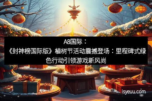 A8国际：《封神榜国际版》植树节活动震撼登场：里程碑式绿色行动引领游戏新风尚