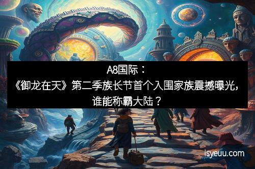 A8国际：《御龙在天》第二季族长节首个入围家族震撼曝光，谁能称霸大陆？